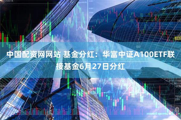 中国配资网网站 基金分红：华富中证A100ETF联接基金6月27日分红