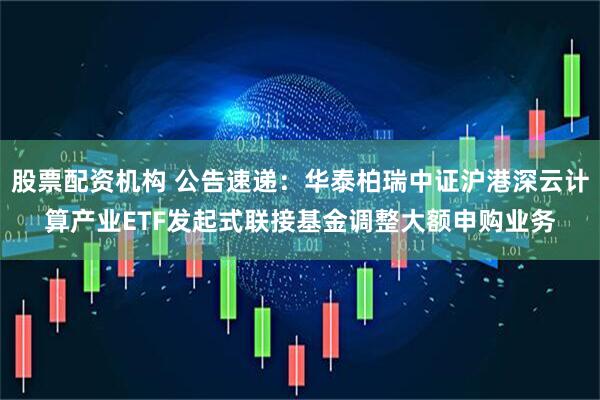 股票配资机构 公告速递：华泰柏瑞中证沪港深云计算产业ETF发起式联接基金调整大额申购业务