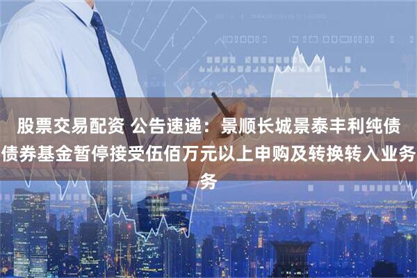 股票交易配资 公告速递:景顺长城景泰丰利纯债债券基金暂停接受伍佰万元以上申购及转换转入业务