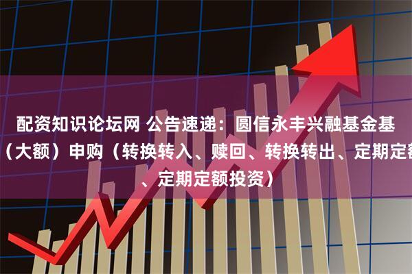 配资知识论坛网 公告速递：圆信永丰兴融基金基金暂停（大额）申购（转换转入、赎回、转换转出、定期定额投资）