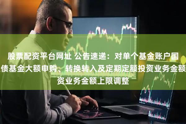 股票配资平台网址 公告速递:对单个基金账户国金惠鑫短债基金大额申购、转换转入及定期定额投资业务金额上限调整