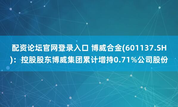 配资论坛官网登录入口 博威合金(601137.SH)：控股股东博威集团累计增持0.71%公司股份