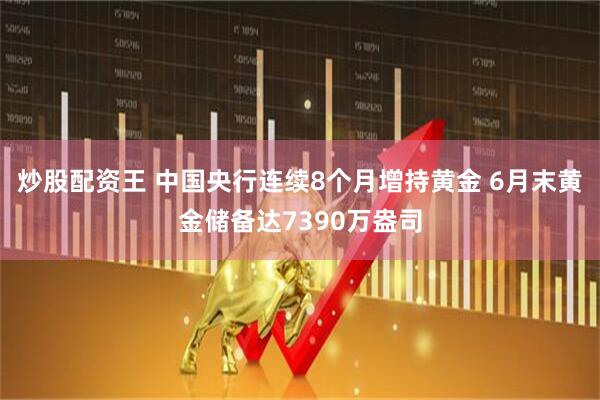 炒股配资王 中国央行连续8个月增持黄金 6月末黄金储备达7390万盎司