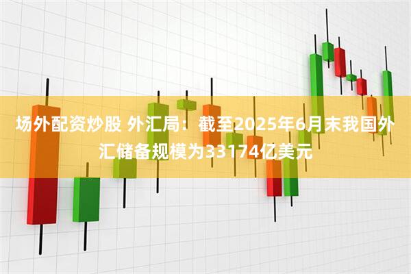 场外配资炒股 外汇局：截至2025年6月末我国外汇储备规模为33174亿美元