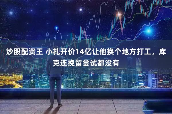 炒股配资王 小扎开价14亿让他换个地方打工，库克连挽留尝试都没有