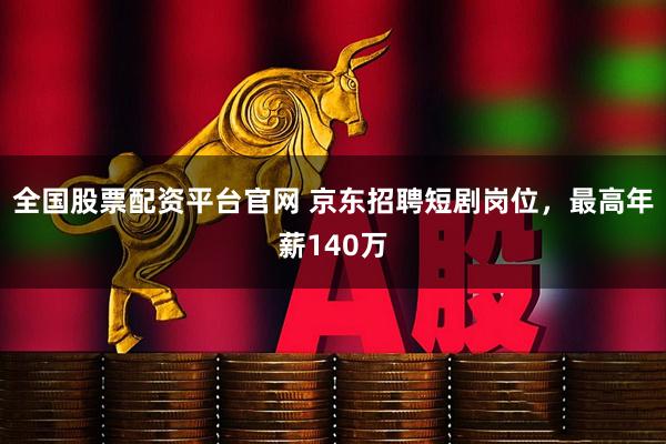 全国股票配资平台官网 京东招聘短剧岗位，最高年薪140万