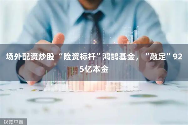 场外配资炒股 “险资标杆”鸿鹄基金，“敲定”925亿本金