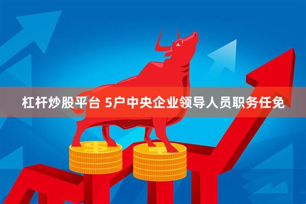 杠杆炒股平台 5户中央企业领导人员职务任免