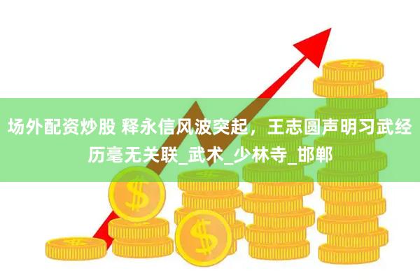 场外配资炒股 释永信风波突起，王志圆声明习武经历毫无关联_武术_少林寺_邯郸