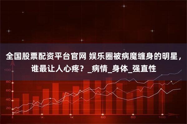 全国股票配资平台官网 娱乐圈被病魔缠身的明星，谁最让人心疼？_病情_身体_强直性