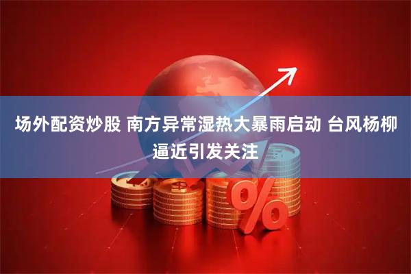 场外配资炒股 南方异常湿热大暴雨启动 台风杨柳逼近引发关注