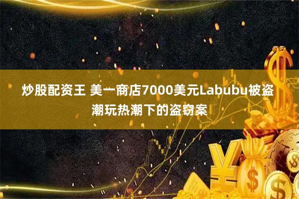 炒股配资王 美一商店7000美元Labubu被盗 潮玩热潮下的盗窃案