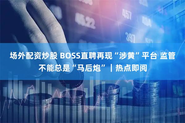 场外配资炒股 BOSS直聘再现“涉黄”平台 监管不能总是“马后炮”｜热点即阅