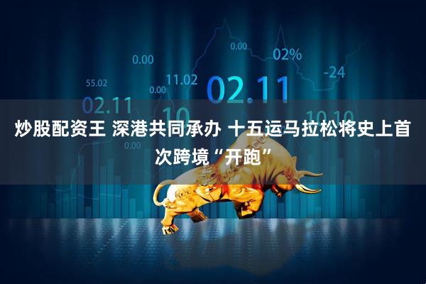 炒股配资王 深港共同承办 十五运马拉松将史上首次跨境“开跑”