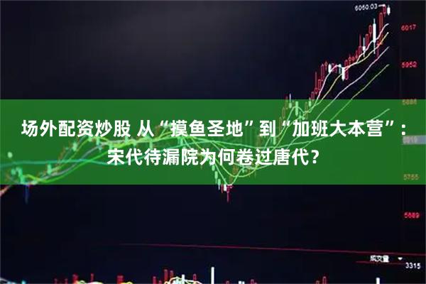 场外配资炒股 从“摸鱼圣地”到“加班大本营”：宋代待漏院为何卷过唐代？