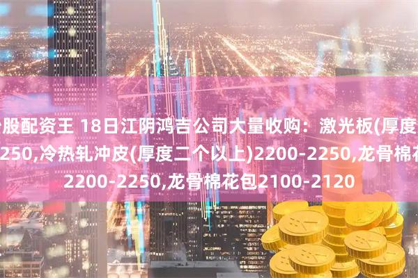 炒股配资王 18日江阴鸿吉公司大量收购：激光板(厚度二个以上)2200-2250,冷热轧冲皮(厚度二个以上)2200-2250,龙骨棉花包2100-2120