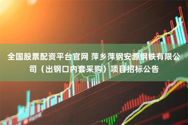 全国股票配资平台官网 萍乡萍钢安源钢铁有限公司（出钢口内套采购）项目招标公告