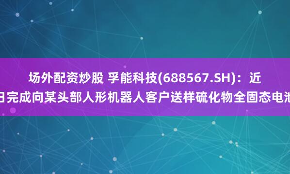 场外配资炒股 孚能科技(688567.SH)：近日完成向某头部人形机器人客户送样硫化物全固态电池