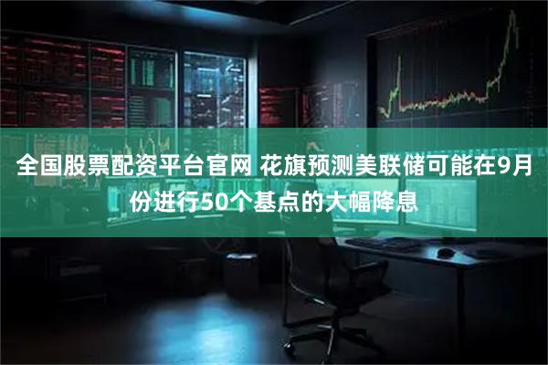 全国股票配资平台官网 花旗预测美联储可能在9月份进行50个基点的大幅降息