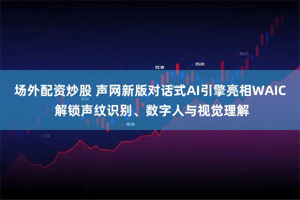 场外配资炒股 声网新版对话式AI引擎亮相WAIC 解锁声纹识别、数字人与视觉理解