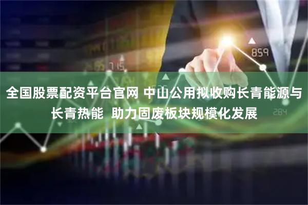 全国股票配资平台官网 中山公用拟收购长青能源与长青热能  助力固废板块规模化发展