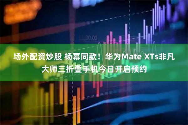 场外配资炒股 杨幂同款！华为Mate XTs非凡大师三折叠手机今日开启预约