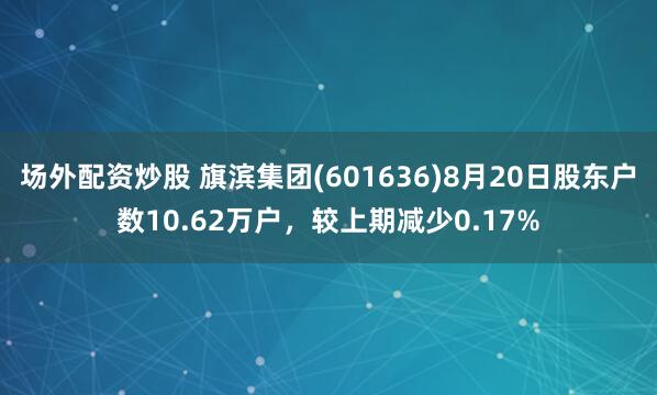 场外配资炒股 旗滨集团(601636)8月20日股东户数10.62万户，较上期减少0.17%