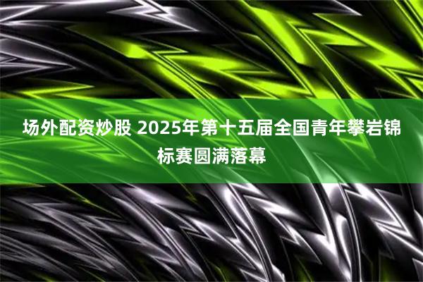 场外配资炒股 2025年第十五届全国青年攀岩锦标赛圆满落幕