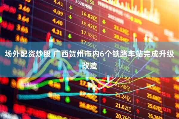 场外配资炒股 广西贺州市内6个铁路车站完成升级改造