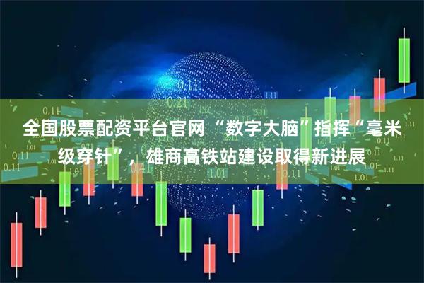 全国股票配资平台官网 “数字大脑”指挥“毫米级穿针”，雄商高铁站建设取得新进展