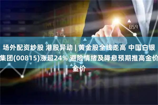 场外配资炒股 港股异动 | 黄金股全线走高 中国白银集团(00815)涨超24% 避险情绪及降息预期推高金价