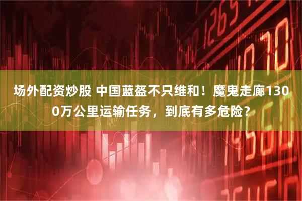场外配资炒股 中国蓝盔不只维和！魔鬼走廊1300万公里运输任务，到底有多危险？