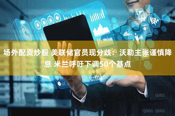 场外配资炒股 美联储官员现分歧：沃勒主张谨慎降息 米兰呼吁下调50个基点
